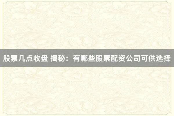股票几点收盘 揭秘：有哪些股票配资公司可供选择