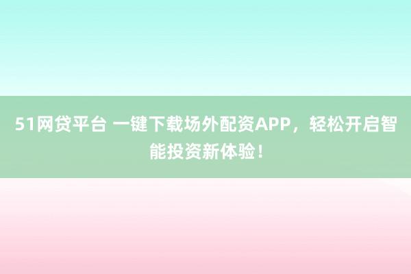 51网贷平台 一键下载场外配资APP，轻松开启智能投资新体验！