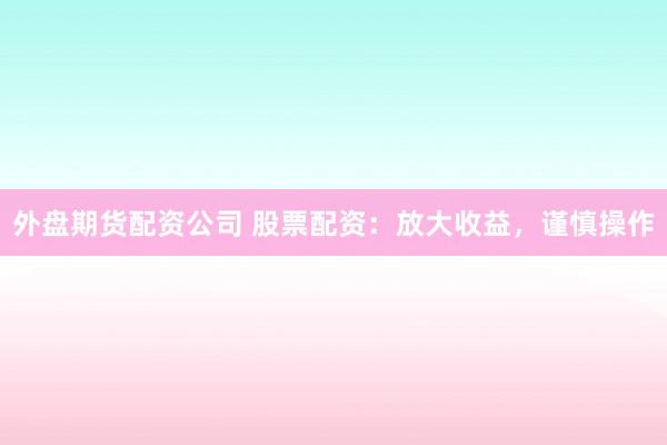 外盘期货配资公司 股票配资：放大收益，谨慎操作