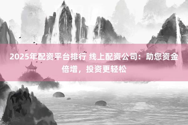 2025年配资平台排行 线上配资公司：助您资金倍增，投资更轻松