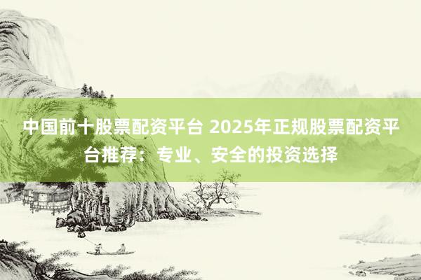 中国前十股票配资平台 2025年正规股票配资平台推荐：专业、安全的投资选择