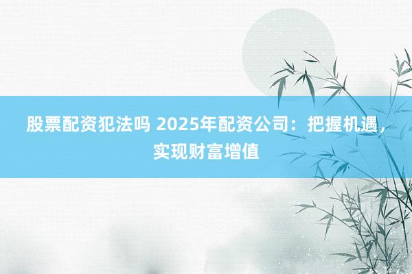 股票配资犯法吗 2025年配资公司：把握机遇，实现财富增值