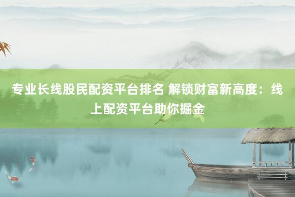 专业长线股民配资平台排名 解锁财富新高度：线上配资平台助你掘金
