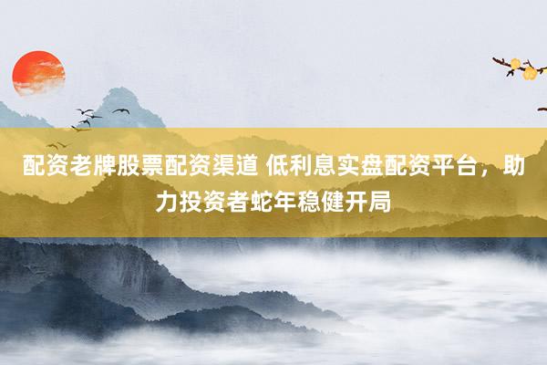 配资老牌股票配资渠道 低利息实盘配资平台，助力投资者蛇年稳健开局