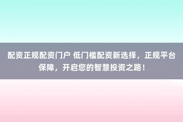 配资正规配资门户 低门槛配资新选择，正规平台保障，开启您的智慧投资之路！