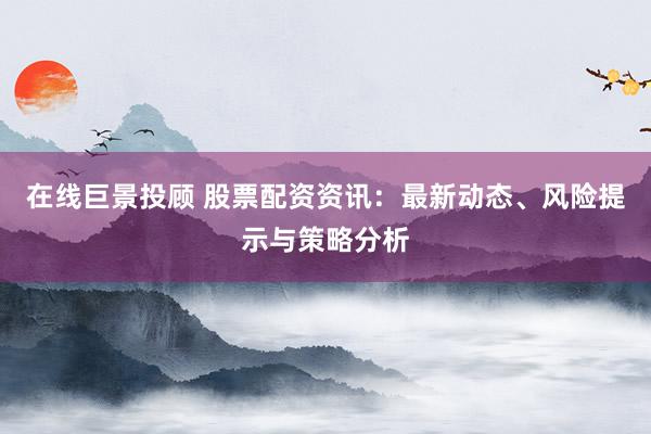 在线巨景投顾 股票配资资讯：最新动态、风险提示与策略分析
