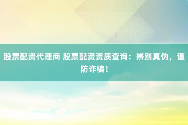股票配资代理商 股票配资资质查询：辨别真伪，谨防诈骗！