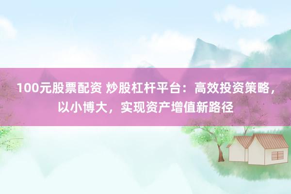 100元股票配资 炒股杠杆平台：高效投资策略，以小博大，实现资产增值新路径