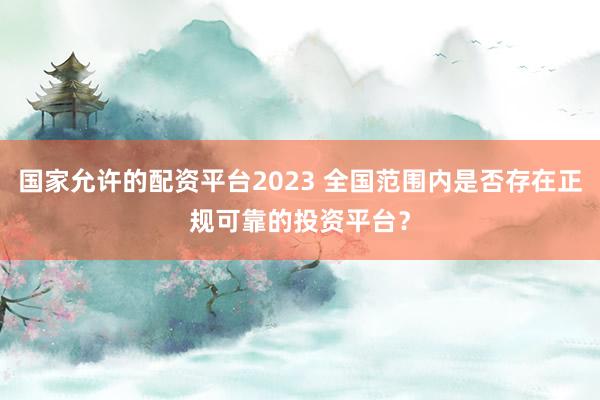 国家允许的配资平台2023 全国范围内是否存在正规可靠的投资平台？