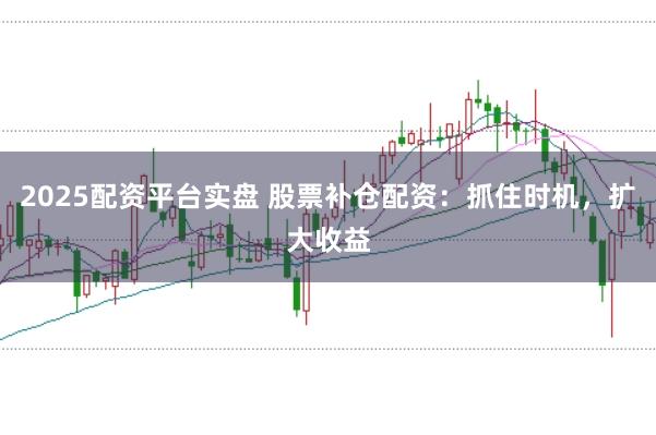 2025配资平台实盘 股票补仓配资：抓住时机，扩大收益