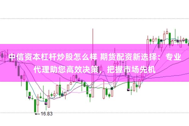 中信资本杠杆炒股怎么样 期货配资新选择：专业代理助您高效决策，把握市场先机
