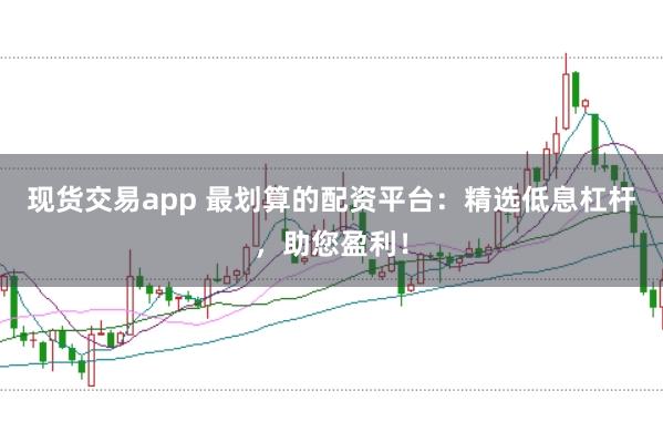 现货交易app 最划算的配资平台：精选低息杠杆，助您盈利！