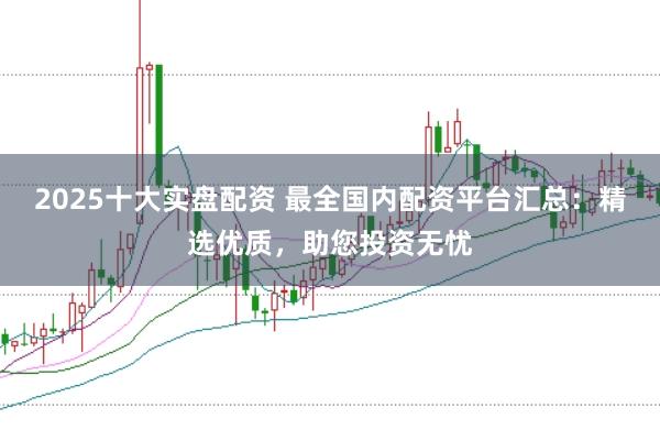 2025十大实盘配资 最全国内配资平台汇总：精选优质，助您投资无忧