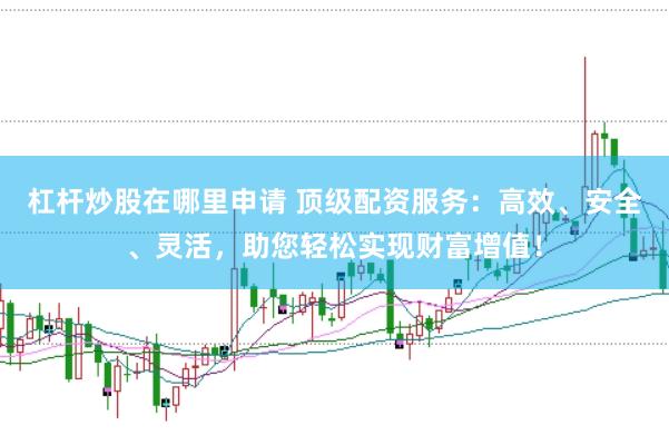 杠杆炒股在哪里申请 顶级配资服务：高效、安全、灵活，助您轻松实现财富增值！