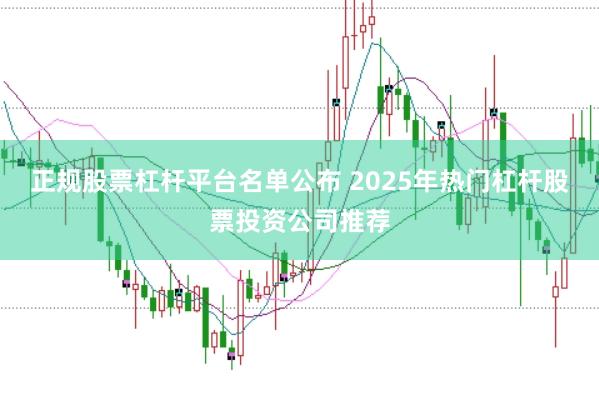 正规股票杠杆平台名单公布 2025年热门杠杆股票投资公司推荐