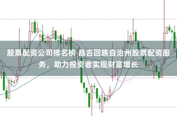 股票配资公司排名榜 昌吉回族自治州股票配资服务，助力投资者实现财富增长