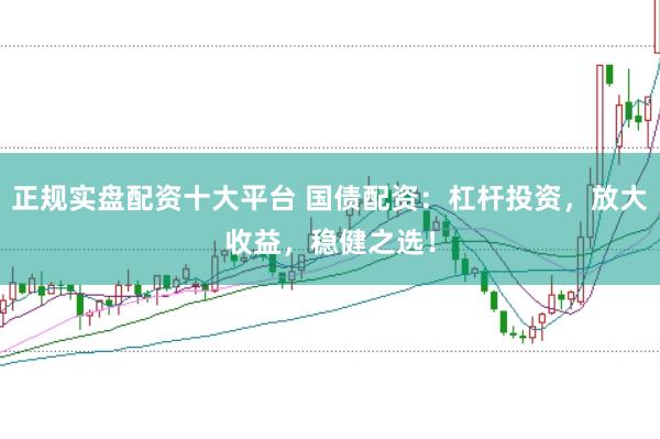 正规实盘配资十大平台 国债配资：杠杆投资，放大收益，稳健之选！