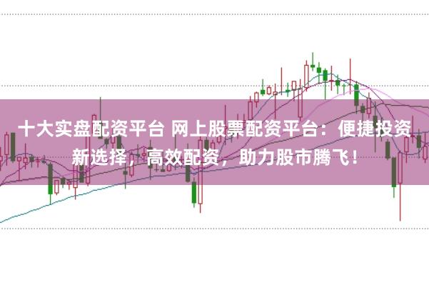 十大实盘配资平台 网上股票配资平台：便捷投资新选择，高效配资，助力股市腾飞！
