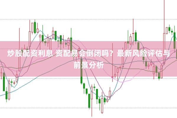 炒股配资利息 资配易会倒闭吗？最新风险评估与前景分析