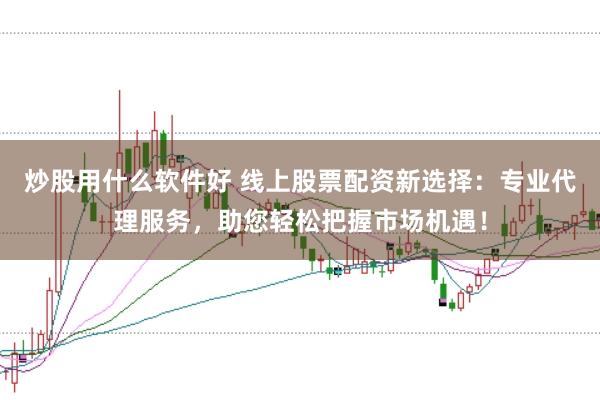 炒股用什么软件好 线上股票配资新选择：专业代理服务，助您轻松把握市场机遇！