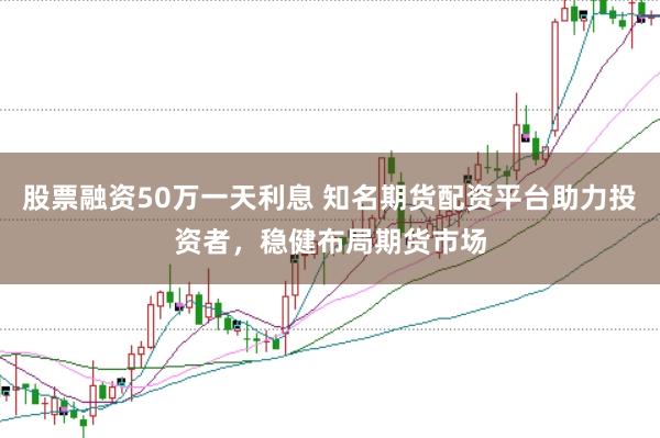 股票融资50万一天利息 知名期货配资平台助力投资者，稳健布局期货市场