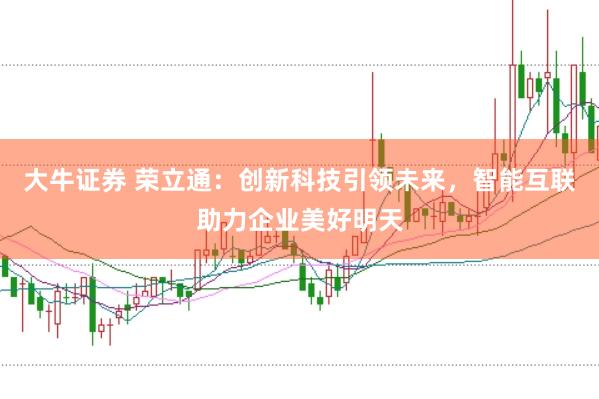大牛证券 荣立通：创新科技引领未来，智能互联助力企业美好明天