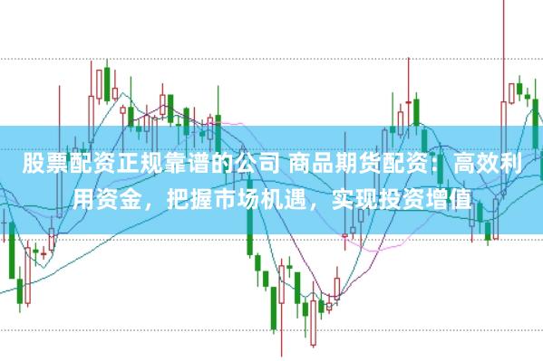 股票配资正规靠谱的公司 商品期货配资：高效利用资金，把握市场机遇，实现投资增值