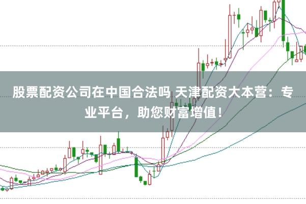 股票配资公司在中国合法吗 天津配资大本营：专业平台，助您财富增值！