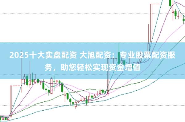 2025十大实盘配资 大旭配资：专业股票配资服务，助您轻松实现资金增值