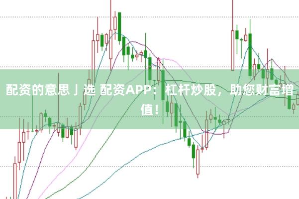 配资的意思亅选 配资APP：杠杆炒股，助您财富增值！