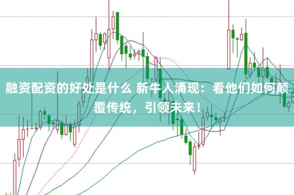 融资配资的好处是什么 新牛人涌现：看他们如何颠覆传统，引领未来！