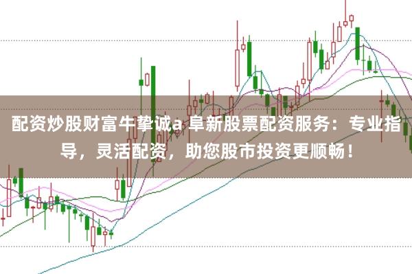 配资炒股财富牛挚诚a 阜新股票配资服务：专业指导，灵活配资，助您股市投资更顺畅！