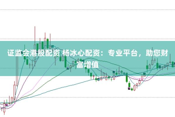 证监会港股配资 杨冰心配资：专业平台，助您财富增值
