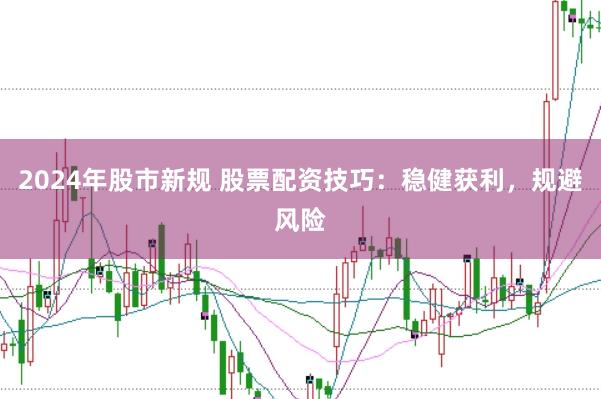 2024年股市新规 股票配资技巧：稳健获利，规避风险