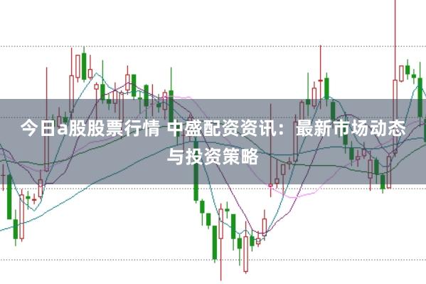 今日a股股票行情 中盛配资资讯：最新市场动态与投资策略