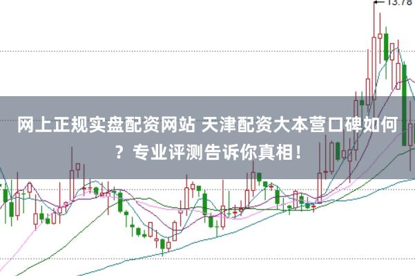 网上正规实盘配资网站 天津配资大本营口碑如何？专业评测告诉你真相！