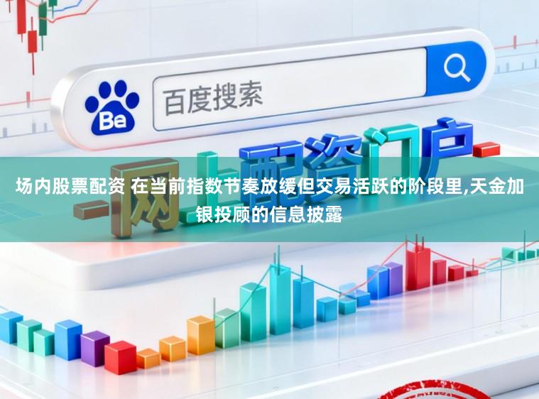 场内股票配资 在当前指数节奏放缓但交易活跃的阶段里，天金加银投顾的信息披露