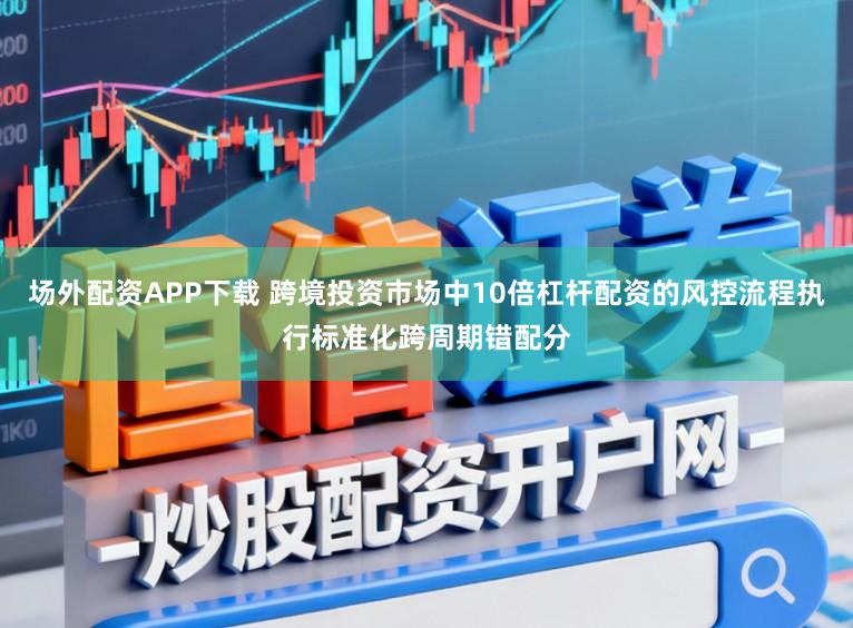 场外配资APP下载 跨境投资市场中10倍杠杆配资的风控流程执行标准化跨周期错配分