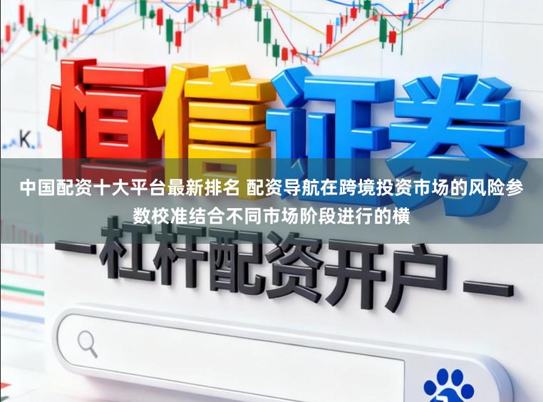 中国配资十大平台最新排名 配资导航在跨境投资市场的风险参数校准结合不同市场阶段进行的横