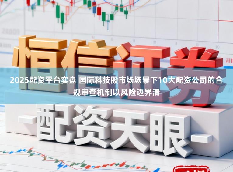 2025配资平台实盘 国际科技股市场场景下10大配资公司的合规审查机制以风险边界清
