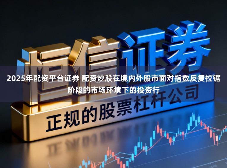 2025年配资平台证券 配资炒股在境内外股市面对指数反复拉锯阶段的市场环境下的投资行