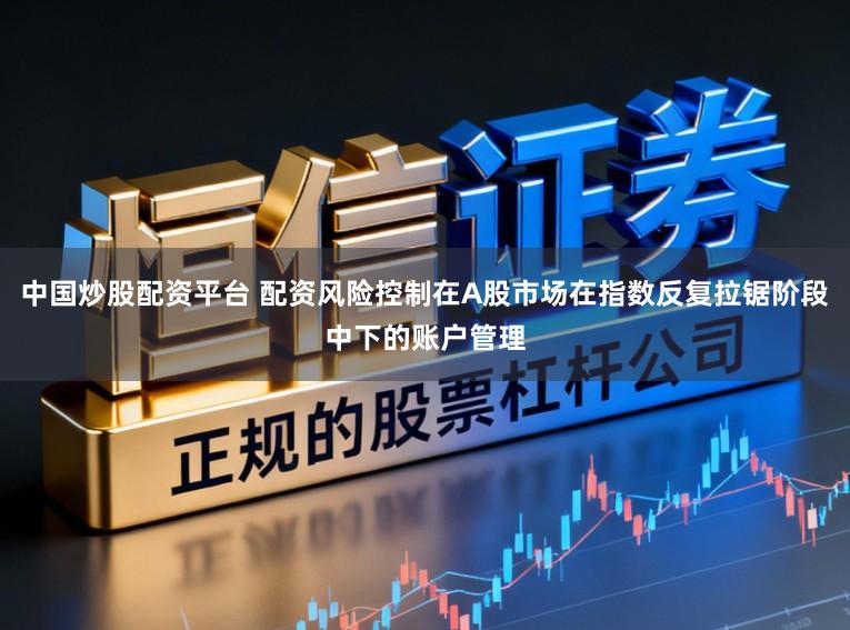 中国炒股配资平台 配资风险控制在A股市场在指数反复拉锯阶段中下的账户管理