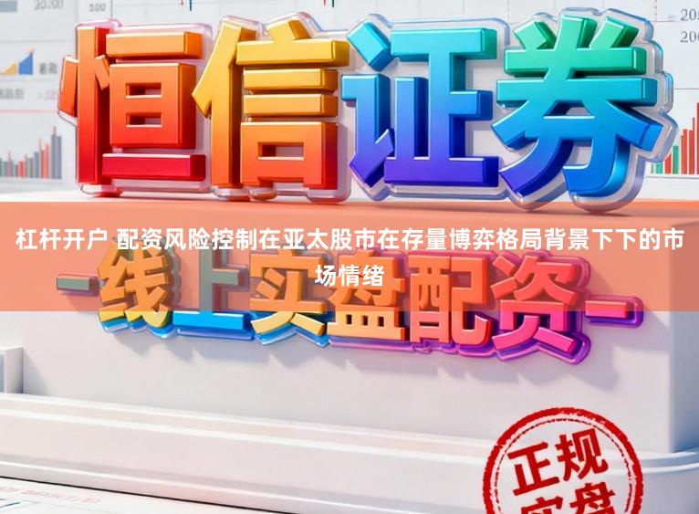 杠杆开户 配资风险控制在亚太股市在存量博弈格局背景下下的市场情绪