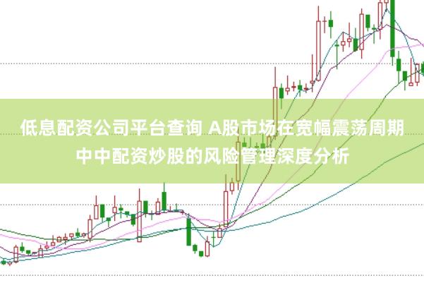 低息配资公司平台查询 A股市场在宽幅震荡周期中中配资炒股的风险管理深度分析