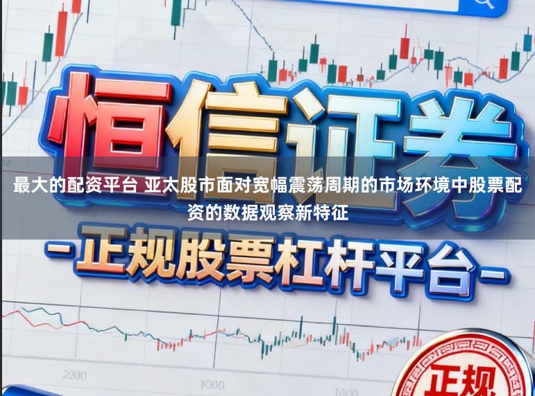 最大的配资平台 亚太股市面对宽幅震荡周期的市场环境中股票配资的数据观察新特征