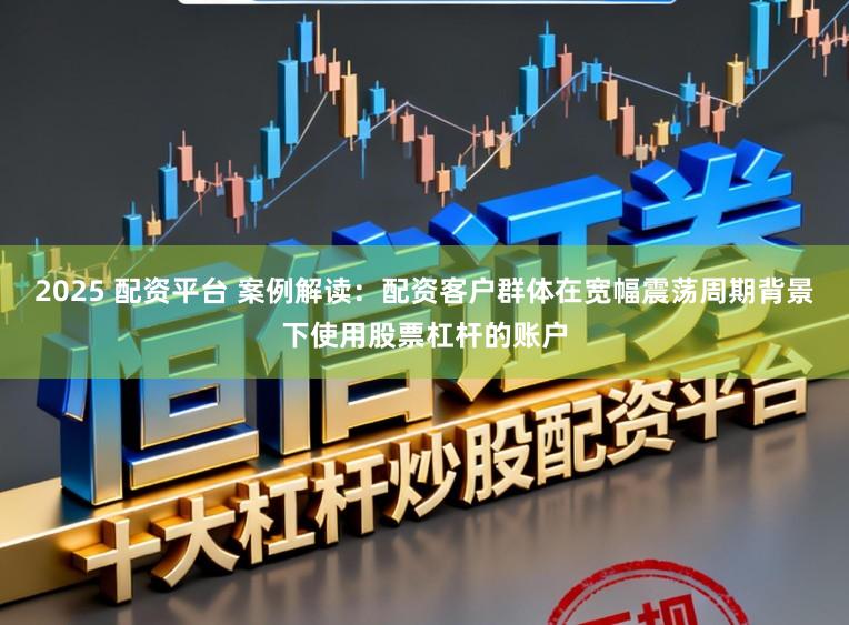 2025 配资平台 案例解读:配资客户群体在宽幅震荡周期背景下使用股票杠杆的账户