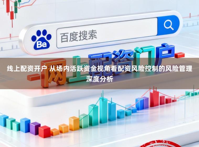 线上配资开户 从场内活跃资金视角看配资风险控制的风险管理深度分析