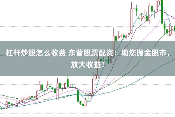 杠杆炒股怎么收费 东营股票配资：助您掘金股市，放大收益！